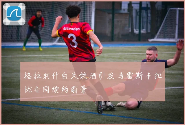 格拉利什白天饮酒引发马雷斯卡担忧合同续约前景