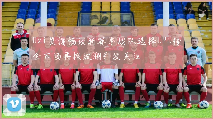 Uzi复播畅谈新赛季战队选择LPL转会市场再掀波澜引发关注