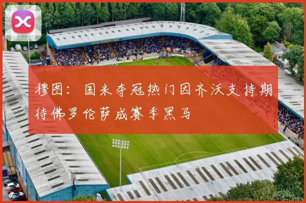 穆图：国米夺冠热门因齐沃支持期待佛罗伦萨成赛季黑马