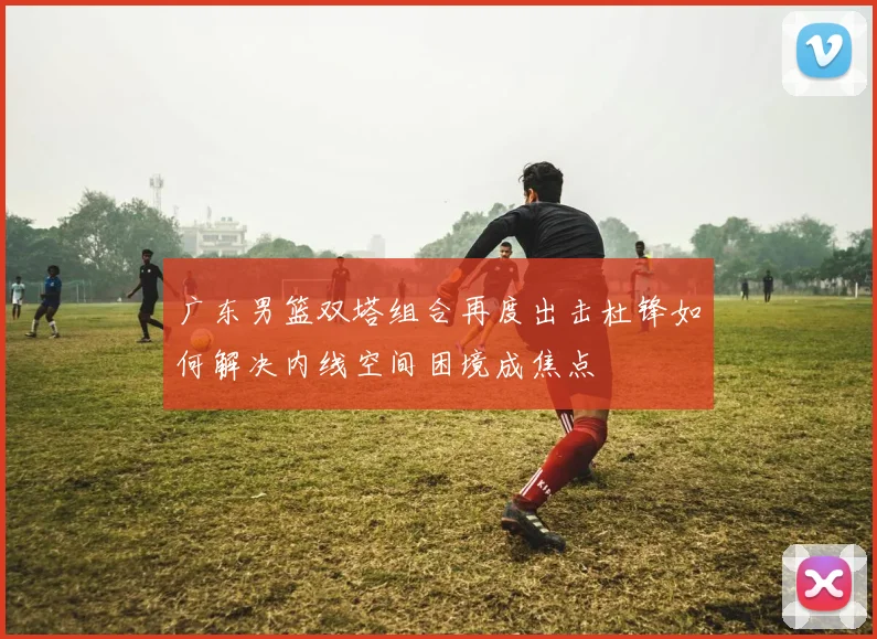 广东男篮双塔组合再度出击杜锋如何解决内线空间困境成焦点