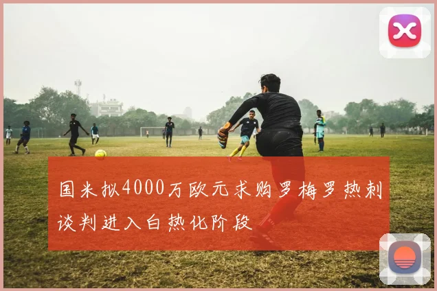 国米拟4000万欧元求购罗梅罗热刺谈判进入白热化阶段