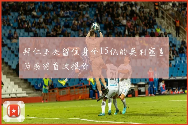 拜仁坚决留住身价15亿的奥利塞皇马或将首次报价