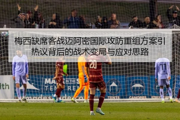 梅西缺席客战迈阿密国际攻防重组方案引热议背后的战术变局与应对思路