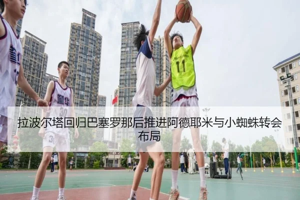 拉波尔塔回归巴塞罗那后推进阿德耶米与小蜘蛛转会布局