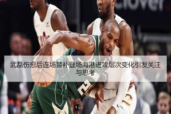 武磊伤愈后连场替补登场海港进攻层次变化引发关注与思考
