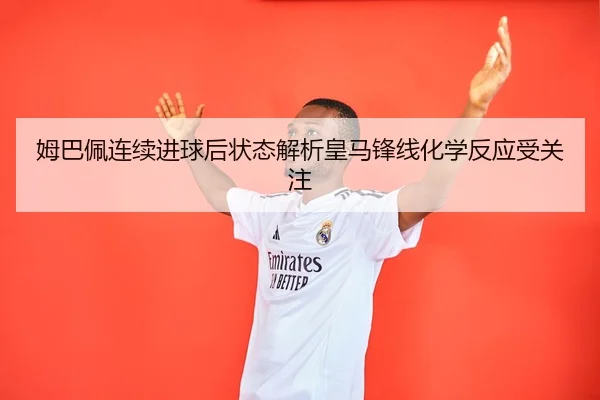 姆巴佩连续进球后状态解析皇马锋线化学反应受关注